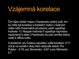 Vzájemná korelace
Čím lépe odráží mapa z Facebooku reálný svět, tím
by měla být korelace s korelační maticí z reálných
voleb nižší (maximálně provázaný vztah vyjadřuje
hodnota -1). Naopak hodnota 0 vyjadřuje naprostou
nezávislost a data z Facebooku by pak neměla žádný
vztah k offline světu
A skutečně: pro Českou republiku vyšla korelace -0.71
což je na sociální vědy číslo nebývale dobré. Pro
Polsko: - 0.79, pro Slovensko: -0.67 a pro Německo:
0.7
 