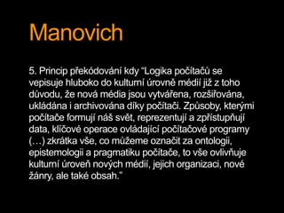 Manovich
5. Princip překódování kdy “Logika počítačů se
vepisuje hluboko do kulturní úrovně médií již z toho
důvodu, že nová média jsou vytvářena, rozšiřována,
ukládána i archivována díky počítači. Způsoby, kterými
počítače formují náš svět, reprezentují a zpřístupňují
data, klíčové operace ovládající počítačové programy
(…) zkrátka vše, co můžeme označit za ontologii,
epistemologii a pragmatiku počítače, to vše ovlivňuje
kulturní úroveň nových médií, jejich organizaci, nové
žánry, ale také obsah.”
 