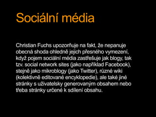 Sociální média
Christian Fuchs upozorňuje na fakt, že nepanuje
obecná shoda ohledně jejich přesného vymezení,
když pojem sociální média zastřešuje jak blogy, tak
tzv. social network sites (jako například Facebook),
stejně jako mikroblogy (jako Twitter), různé wiki
(kolektivně editované encyklopedie), ale také jiné
stránky s uživatelsky generovaným obsahem nebo
třeba stránky určené k sdílení obsahu.
 