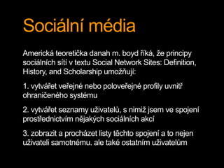Sociální média
Americká teoretička danah m. boyd říká, že principy
sociálních sítí v textu Social Network Sites: Definition,
History, and Scholarship umožňují:
1. vytvářet veřejné nebo poloveřejné profily uvnitř
ohraničeného systému
2. vytvářet seznamy uživatelů, s nimiž jsem ve spojení
prostřednictvím nějakých sociálních akcí
3. zobrazit a procházet listy těchto spojení a to nejen
uživateli samotnému, ale také ostatním uživatelům
 