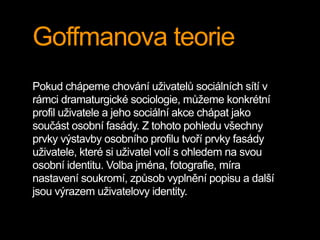 Goffmanova teorie
Pokud chápeme chování uživatelů sociálních sítí v
rámci dramaturgické sociologie, můžeme konkrétní
profil uživatele a jeho sociální akce chápat jako
součást osobní fasády. Z tohoto pohledu všechny
prvky výstavby osobního profilu tvoří prvky fasády
uživatele, které si uživatel volí s ohledem na svou
osobní identitu. Volba jména, fotografie, míra
nastavení soukromí, způsob vyplnění popisu a další
jsou výrazem uživatelovy identity.
 