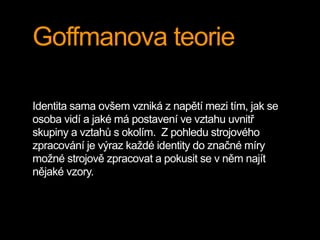 Goffmanova teorie
Identita sama ovšem vzniká z napětí mezi tím, jak se
osoba vidí a jaké má postavení ve vztahu uvnitř
skupiny a vztahů s okolím. Z pohledu strojového
zpracování je výraz každé identity do značné míry
možné strojově zpracovat a pokusit se v něm najít
nějaké vzory.
 