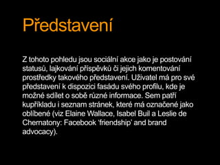 Představení
Z tohoto pohledu jsou sociální akce jako je postování
statusů, lajkování příspěvků či jejich komentování
prostředky takového představení. Uživatel má pro své
představení k dispozici fasádu svého profilu, kde je
možné sdílet o sobě různé informace. Sem patří
kupříkladu i seznam stránek, které má označené jako
oblíbené (viz Elaine Wallace, Isabel Buil a Leslie de
Chernatony: Facebook ‘friendship’ and brand
advocacy).
 