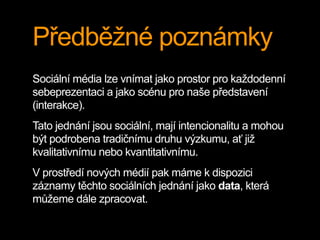 Předběžné poznámky
Sociální média lze vnímat jako prostor pro každodenní
sebeprezentaci a jako scénu pro naše představení
(interakce).
Tato jednání jsou sociální, mají intencionalitu a mohou
být podrobena tradičnímu druhu výzkumu, ať již
kvalitativnímu nebo kvantitativnímu.
V prostředí nových médií pak máme k dispozici
záznamy těchto sociálních jednání jako data, která
můžeme dále zpracovat.
 