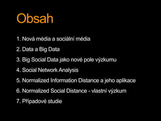 Obsah
1. Nová média a sociální média
2. Data a Big Data
3. Big Social Data jako nové pole výzkumu
4. Social Network Analysis
5. Normalized Information Distance a jeho aplikace
6. Normalized Social Distance - vlastní výzkum
7. Případové studie
 