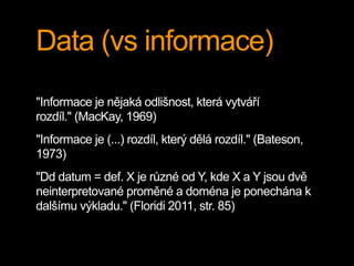 Data (vs informace)
"Informace je nějaká odlišnost, která vytváří
rozdíl." (MacKay, 1969)
"Informace je (...) rozdíl, který dělá rozdíl." (Bateson,
1973)
"Dd datum = def. X je různé od Y, kde X a Y jsou dvě
neinterpretované proměné a doména je ponechána k
dalšímu výkladu." (Floridi 2011, str. 85)
 