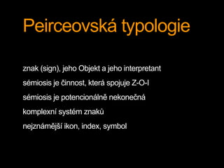 Peirceovská typologie
znak (sign), jeho Objekt a jeho interpretant
sémiosis je činnost, která spojuje Z-O-I
sémiosis je potencionálně nekonečná
komplexní systém znaků
nejznámější ikon, index, symbol
 