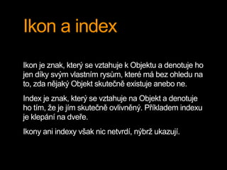 Ikon a index
Ikon je znak, který se vztahuje k Objektu a denotuje ho
jen díky svým vlastním rysům, které má bez ohledu na
to, zda nějaký Objekt skutečně existuje anebo ne.
Index je znak, který se vztahuje na Objekt a denotuje
ho tím, že je jím skutečně ovlivněný. Příkladem indexu
je klepání na dveře.
Ikony ani indexy však nic netvrdí, nýbrž ukazují.
 
