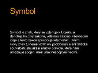 Symbol
Symbol je znak, který se vztahuje k Objektu a
denotuje ho díky zákonu, většinou asociaci všeobecné
ideje a tento zákon způsobuje interpretaci. Jinými
slovy znak tu nemá vztah ani podobnosti a ani faktické
souvislosti, ale jakési značky pravidla, které nám
umožňuje spojení mezi jinak nespojitými věcmi.
 