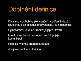 Doplnění definice
Data jsou symbolická (konvenční) vyjádření indexů
skutečnosti, už obsahují určitý pohled. Ale nic neříkají.
Symboličnost je to, co umožňuje jejich uložení.
Míra konvenčnosti pak to, co umožňuje jejich
komunikaci.
Rozdíl je v tomto případě působení.
Jde jen o doplnění Floridiho.
 