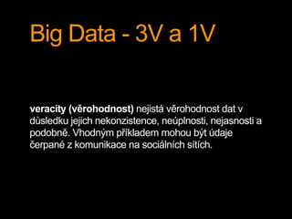 Big Data - 3V a 1V
veracity (věrohodnost) nejistá věrohodnost dat v
důsledku jejich nekonzistence, neúplnosti, nejasnosti a
podobně. Vhodným příkladem mohou být údaje
čerpané z komunikace na sociálních sítích.
 