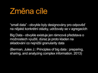 Změna cíle
“small data” - obvykle byly designovány pro odpověď
na nějaké konkrétní otázky, udržovaly se v agregacích
Big Data - obvykle existuje jen rámcová představa o
možnostech využití, důraz je proto kladen na
skladování co nejnižší granularity data
(Berman, Jules J.: Principles of big data : preparing,
sharing, and analyzing complex information. 2013)
 