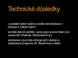 Technické důsledky
v poslední letech došlo k prudké demokratizaci v
přístupu k velkým datům
levnější datové uložiště, rozvoj open source řešení pro
zpracování (Hadoop, Elasticsearch aj.)
akcelerace vývoj data miningových nástrojů a
statistických programů (R, Rapidminer a další)
 