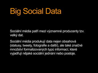 Big Social Data
Sociální média patří mezi významné producenty tzv.
velký dat.
Sociální média produkují data nejen obsahová
(statusy, tweety, fotografie a další), ale také značné
množství formalizovaných typů informací, které
vyjadřují nějaké sociální jednání nebo postoje.
 