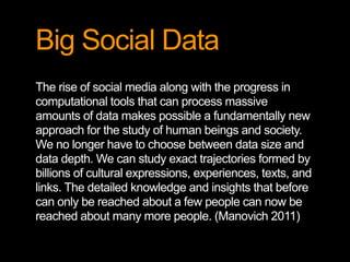 Big Social Data
The rise of social media along with the progress in
computational tools that can process massive
amounts of data makes possible a fundamentally new
approach for the study of human beings and society.
We no longer have to choose between data size and
data depth. We can study exact trajectories formed by
billions of cultural expressions, experiences, texts, and
links. The detailed knowledge and insights that before
can only be reached about a few people can now be
reached about many more people. (Manovich 2011)
 