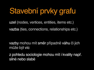 Stavební prvky grafu
uzel (nodes, vertices, entities, items etc.)
vazba (ties, connections, relationships etc.)
vazby mohou mít směr případně váhu či jich
může být víc
z pohledu sociologie mohou mít i kvality např.
silné nebo slabé
 