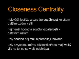 Closeness Centrality
nejvyšší, jestliže z uzlu lze dosáhnout ke všem
dalším uzlům v síti.
nejmenší hodnota součtu vzdáleností k
ostatním uzlům
uzly snadno přijímají a přenášejí inovace.
uzly s vysokou mírou blízkosti středu mají velký
vliv na to, co se v síti odehrává.
 