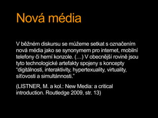 Nová média
V běžném diskursu se můžeme setkat s označením
nová média jako se synonymem pro internet, mobilní
telefony či herní konzole. (…) V obecnější rovině jsou
tyto technologické artefakty spojeny s koncepty
“digitálnosti, interaktivity, hypertexuality, virtuality,
síťovosti a simultánnosti.”
(LISTNER, M. a kol.: New Media: a critical
introduction. Routledge 2009, str. 13)
 