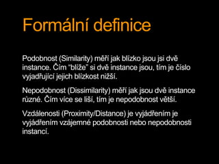 Formální definice
Podobnost (Similarity) měří jak blízko jsou jsi dvě
instance. Čím “blíže” si dvě instance jsou, tím je číslo
vyjadřující jejich blízkost nižší.
Nepodobnost (Dissimilarity) měří jak jsou dvě instance
různé. Čím více se liší, tím je nepodobnost větší.
Vzdálenosti (Proximity/Distance) je vyjádřením je
vyjádřením vzájemné podobnosti nebo nepodobnosti
instancí.
 