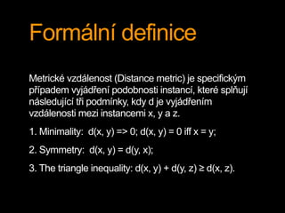 Formální definice
Metrické vzdálenost (Distance metric) je specifickým
případem vyjádření podobnosti instancí, které splňují
následující tři podmínky, kdy d je vyjádřením
vzdálenosti mezi instancemi x, y a z.
1. Minimality: d(x, y) => 0; d(x, y) = 0 iff x = y;
2. Symmetry: d(x, y) = d(y, x);
3. The triangle inequality: d(x, y) + d(y, z) ≥ d(x, z).
 