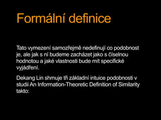 Formální definice
Tato vymezení samozřejmě nedefinují co podobnost
je, ale jak s ní budeme zacházet jako s číselnou
hodnotou a jaké vlastnosti bude mít specifické
vyjádření.
Dekang Lin shrnuje tři základní intuice podobnosti v
studii An Information-Theoretic Definition of Similarity
takto:
 