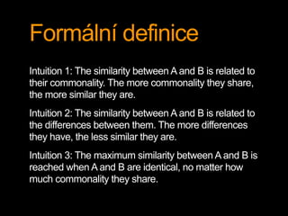 Formální definice
Intuition 1: The similarity between A and B is related to
their commonality. The more commonality they share,
the more similar they are.
Intuition 2: The similarity between A and B is related to
the differences between them. The more differences
they have, the less similar they are.
Intuition 3: The maximum similarity between A and B is
reached when A and B are identical, no matter how
much commonality they share.
 