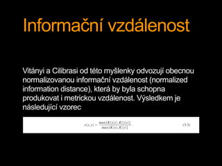 Informační vzdálenost
Vitányi a Cilibrasi od této myšlenky odvozují obecnou
normalizovanou informační vzdálenost (normalized
information distance), která by byla schopna
produkovat i metrickou vzdálenost. Výsledkem je
následující vzorec
 