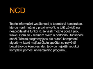 NCD
Teorie informační vzdálenosti je teoretická konstrukce,
kterou není možné v praxi vytvořit, je totiž závislá na
nespočitatelné funkci K. Je však možné použít jinou
funkci, která se v reálném světě o podobnou funkčnost
snaží. Těmito programy jsou dle autorů kompresní
algoritmy, které mají za úkolu spočítat co největší
bezztrátovou kompresi dat, tedy co největší redukci
komplexit pomocí univerzálního programu.
 