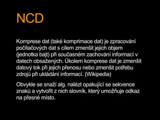 NCD
Komprese dat (také komprimace dat) je zpracování
počítačových dat s cílem zmenšit jejich objem
(jednotka bajt) při současném zachování informací v
datech obsažených. Úkolem komprese dat je zmenšit
datový tok při jejich přenosu nebo zmenšit potřebu
zdrojů při ukládání informací. (Wikipedia)
Obvykle se snaží alg. nalézt opakující se sekvence
znaků a vytvořit z nich slovník, který umožňuje odkaz
na přesné místo.
 