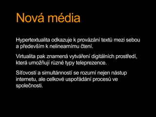 Nová média
Hypertextualita odkazuje k provázání textů mezi sebou
a především k nelinearnímu čtení.
Virtualita pak znamená vytváření digitálních prostředí,
která umožňují různé typy teleprezence.
Síťovostí a simultánností se rozumí nejen nástup
internetu, ale celkové uspořádání procesů ve
společnosti.
 