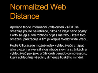 Normalized Web
Distance
Aplikace teorie informační vzdálenosti v NCD se
omezuje pouze na řetězce, nikoli na ideje nebo pojmy.
Proto se její autoři rozhodli příjít s metrikou, která toto
omezení překračuje a tím je korpus World Wide Webu.
Podle Cilibrase je možné index vyhledávačů chápat
jako uložení univerzální distribuce slov na stránkách a
vyhledávač pak jako určitý druh pseudo-compressoru,
který zohledňuje všechny dimenze lidského mínění.
 