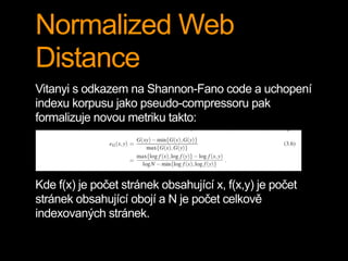 Normalized Web
Distance
Vitanyi s odkazem na Shannon-Fano code a uchopení
indexu korpusu jako pseudo-compressoru pak
formalizuje novou metriku takto:
Kde f(x) je počet stránek obsahující x, f(x,y) je počet
stránek obsahující obojí a N je počet celkově
indexovaných stránek.
 