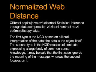 Normalized Web
Distance
Cilibrasi popisuje ve své dizertaci Statistical inference
through data compression základní kontrast mezi
oběma přístupy takto:
The first type is the NCD based on a literal
interpretation of the data: the data is the object itself.
The second type is the NGD masses of contexts
expressing a large body of common-sense
knowledge. It may be said that the first case ignores
the meaning of the message, whereas the second
focuses on it.
 