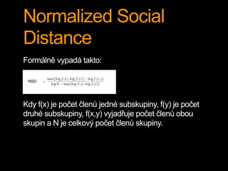 Normalized Social
Distance
Formálně vypadá takto:
Kdy f(x) je počet členů jedné subskupiny, f(y) je počet
druhé subskupiny, f(x,y) vyjadřuje počet členů obou
skupin a N je celkový počet členů skupiny.
 