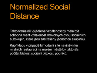 Normalized Social
Distance
Takto formálně vyjádřená vzdálenost by měla být
schopna měřit vzdálenost libovolných dvou sociálních
subskupin, které jsou zastřešeny jednotnou skupinou.
Kupříkladu v případě bimodální sítě navštěvníků
místních restaurací na malém městě by takto šla
počítat bízkost sociální blízkosti podniků.
 