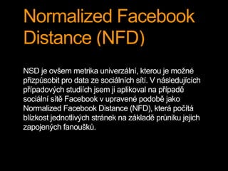 Normalized Facebook
Distance (NFD)
NSD je ovšem metrika univerzální, kterou je možné
přizpůsobit pro data ze sociálních sítí. V následujících
případových studiích jsem ji aplikoval na případě
sociální sítě Facebook v upravené podobě jako
Normalized Facebook Distance (NFD), která počítá
blízkost jednotlivých stránek na základě průniku jejich
zapojených fanoušků.
 