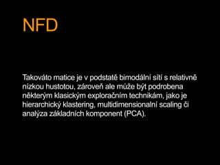 NFD
Takováto matice je v podstatě bimodální sítí s relativně
nízkou hustotou, zároveň ale může být podrobena
některým klasickým exploračním technikám, jako je
hierarchický klastering, multidimensionalní scaling či
analýza základních komponent (PCA).
 
