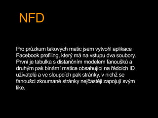 NFD
Pro průzkum takových matic jsem vytvořil aplikace
Facebook profiling, který má na vstupu dva soubory.
První je tabulka s distančním modelem fanoušků a
druhým pak binární matice obsahující na řádcích ID
uživatelů a ve sloupcích pak stránky, v nichž se
fanoušci zkoumané stránky nejčastěji zapojují svým
like.
 