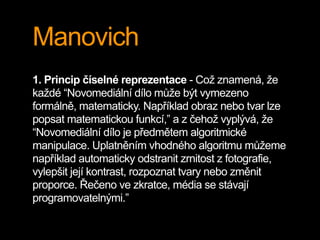 Manovich
1. Princip číselné reprezentace - Což znamená, že
každé “Novomediální dílo může být vymezeno
formálně, matematick...