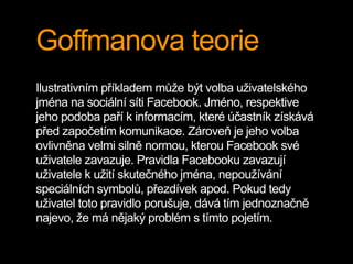 Goffmanova teorie
Ilustrativním příkladem může být volba uživatelského
jména na sociální síti Facebook. Jméno, respektive
...