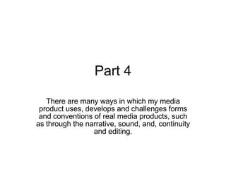Part 4 There are many ways in which my media product uses, develops and challenges forms and conventions of real media products, such as through the narrative, sound, and, continuity and editing. 