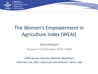 The Women’s Empowerment in 
Agriculture Index (WEAI) 
Hazel Malapit 
Research Coordinator, IFPRI-A4NH 
A4NH Gender-Nutrition Methods Workshop II 
December 2-4, 2014 – Bioversity International – Rome, Italy 
 