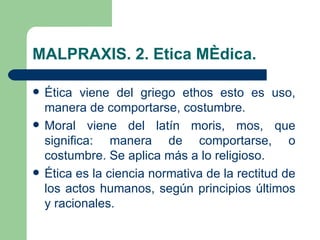 MALPRAXIS. 2. Etica Médica.

   Ética viene del griego ethos esto es uso,
    manera de comportarse, costumbre.
   Moral viene del latín moris, mos, que
    significa: manera de comportarse, o
    costumbre. Se aplica más a lo religioso.
   Ética es la ciencia normativa de la rectitud de
    los actos humanos, según principios últimos
    y racionales.
 