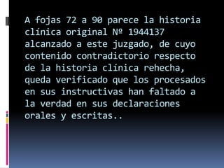 A fojas 72 a 90 parece la historia
clínica original Nº 1944137
alcanzado a este juzgado, de cuyo
contenido contradictorio respecto
de la historia clínica rehecha,
queda verificado que los procesados
en sus instructivas han faltado a
la verdad en sus declaraciones
orales y escritas..

 