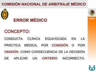 CONCEPTO:
CONDUCTA CLÍNICA EQUIVOCADA EN LA
PRÁCTICA MÉDICA, POR COMISIÓN O POR
OMISIÓN, COMO CONSECUENCIA DE LA DECISIÓN
DE APLICAR UN CRITERIO INCORRECTO.
COMISIÓN NACIONAL DE ARBITRAJE MÉDICO
ERROR MÉDICO
 