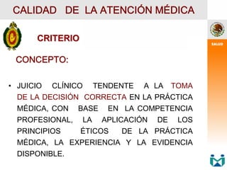 CONCEPTO:
• JUICIO CLÍNICO TENDENTE A LA TOMA
DE LA DECISIÓN CORRECTA EN LA PRÁCTICA
MÉDICA, CON BASE EN LA COMPETENCIA
PROFESIONAL, LA APLICACIÓN DE LOS
PRINCIPIOS ÉTICOS DE LA PRÁCTICA
MÉDICA, LA EXPERIENCIA Y LA EVIDENCIA
DISPONIBLE.
CALIDAD DE LA ATENCIÓN MÉDICA
CRITERIO
CRITERIO
 