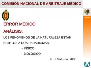 ERROR MÉDICO
ANÁLISIS:
LOS FENÓMENOS DE LA NATURALEZA ESTÁN
SUJETOS A DOS PARADIGMAS:
- FÍSICO.
- BIOLÓGICO.
P. J. Saturno. 2000
COMISIÓN NACIONAL DE ARBITRAJE MÉDICO
 