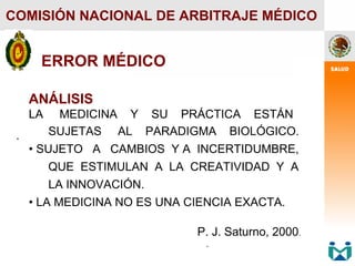 .
.
COMISIÓN NACIONAL DE ARBITRAJE MÉDICO
ANÁLISIS
LA MEDICINA Y SU PRÁCTICA ESTÁN
SUJETAS AL PARADIGMA BIOLÓGICO.
• SUJETO A CAMBIOS Y A INCERTIDUMBRE,
QUE ESTIMULAN A LA CREATIVIDAD Y A
LA INNOVACIÓN.
• LA MEDICINA NO ES UNA CIENCIA EXACTA.
P. J. Saturno, 2000.
.
.
ERROR MÉDICO
 