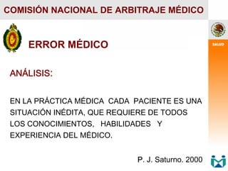 ANÁLISIS:
EN LA PRÁCTICA MÉDICA CADA PACIENTE ES UNA
SITUACIÓN INÉDITA, QUE REQUIERE DE TODOS
LOS CONOCIMIENTOS, HABILIDADES Y
EXPERIENCIA DEL MÉDICO.
.
P
P. J. Saturno. 2000
COMISIÓN NACIONAL DE ARBITRAJE MÉDICO
ERROR MÉDICO
 