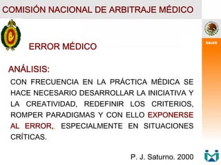 COMISIÓN NACIONAL DE ARBITRAJE MÉDICO
ERROR MÉDICO
ANÁLISIS:
CON FRECUENCIA EN LA PRÁCTICA MÉDICA SE
HACE NECESARIO DESARROLLAR LA INICIATIVA Y
LA CREATIVIDAD, REDEFINIR LOS CRITERIOS,
ROMPER PARADIGMAS Y CON ELLO EXPONERSE
AL ERROR,, ESPECIALMENTE EN SITUACIONES
CRÍTICAS.
P. J. Saturno. 2000
 